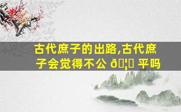 古代庶子的出路,古代庶子会觉得不公 🦅 平吗